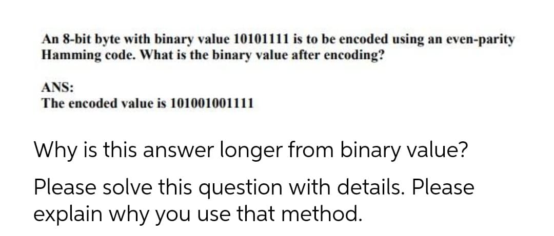 An 8-bit byte with binary value 10101111 is to be encoded using an even-parity
Hamming code. What is the binary value after encoding?
ANS:
The encoded value is 101001001111
Why is this answer longer from binary value?
Please solve this question with details. Please
explain why you use that method.

