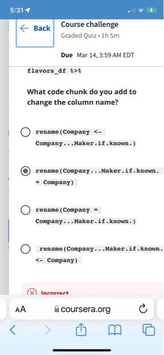 5:311
E Back
Course challenge
Graded Quiz • 1h 5m
Due Mar 14, 3:59 AM EDT
flavors_df t>
What code chunk do you add to
change the column name?
rename (Company <-
Company...Maker.if.known.)
rename (Company...Maker.if.known.
= Company)
rename (Company =
Company...Maker.if.known.)
rename (Company...Maker.if.known.
<- Company)
Incorrect
AA
i coursera.org

