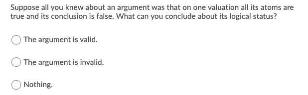 Suppose all you knew about an argument was that on one valuation all its atoms are
true and its conclusion is false. What can you conclude about its logical status?
The argument is valid.
The argument is invalid.
O Nothing.
