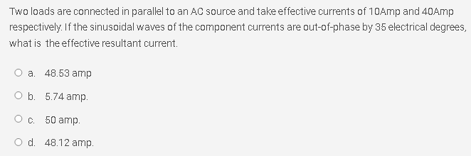 Two loads are connected in parallel to an AC source and take effective currents of 10Amp and 40Amp
respectively. If the sinusoidal waves of the component currents are out-of-phase by 35 electrical degrees,
what is the effective resultant current.
O a. 48.53 amp
O b. 5.74 amp.
O c. 50 amp.
O d. 48.12 amp.
