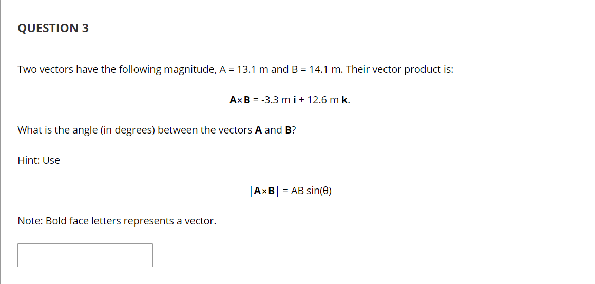 QUESTION 3
Two vectors have the following magnitude, A = 13.1 m and B = 14.1 m. Their vector product is:
AxB = -3.3 mi+ 12.6 m k.
What is the angle (in degrees) between the vectors A and B?
Hint: Use
|AxB| = AB sin(0)
Note: Bold face letters represents a vector.
