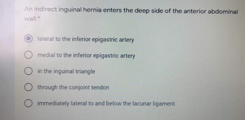 An indirect inguinal hernia enters the deep side of the anterior abdominal
wall*
lateral to the inferior epigastric artery
medial to the inferior epigastric artery
O in the inguinal triangle
through the conjoint tendon
immediately lateral to and below the lacunar ligament
