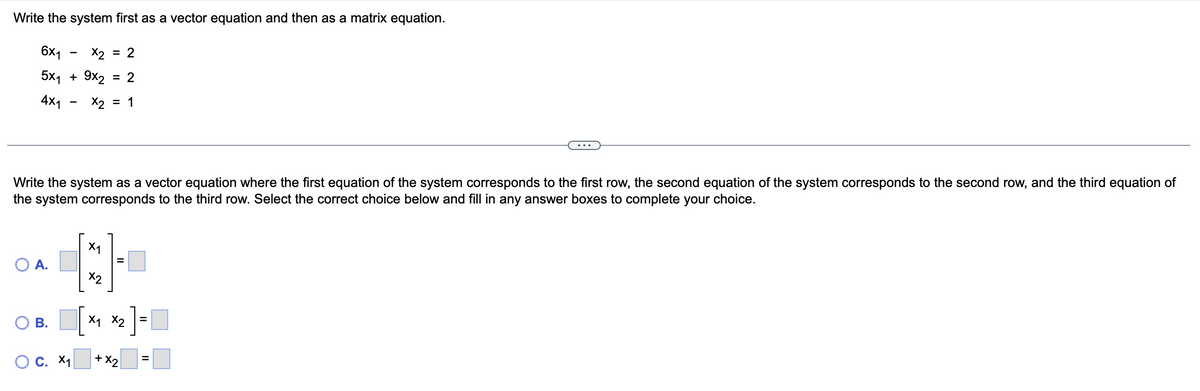 Write the system first as a vector equation and then as a matrix equation.
6x₁ x2 = 2
5x₁ + 9x₂ = 2
4x1
X2 = 1
Write the system as a vector equation where the first equation of the system corresponds to the first row, the second equation of the system corresponds to the second row, and the third equation of
the system corresponds to the third row. Select the correct choice below and fill in any answer boxes to complete your choice.
O A.
O
-
B.
O C. X₁
X1
X2
X₁ X2
+ X2
=
=