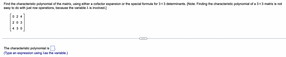 Find the characteristic polynomial of the matrix, using either a cofactor expansion or the special formula for 3×3 determinants. [Note: Finding the characteristic polynomial of a 3×3 matrix is not
easy to do with just row operations, because the variable is involved.]
r
024
A
203
430
The characteristic polynomial is
(Type an expression using as the variable.)