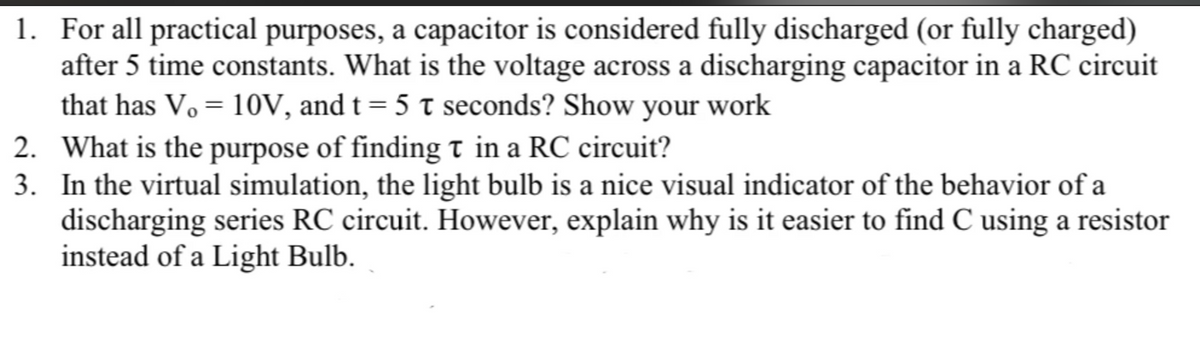 1. For all practical purposes, a capacitor is considered fully discharged (or fully charged)
after 5 time constants. What is the voltage across a discharging capacitor in a RC circuit
that has V₁ = 10V, and t = 5 t seconds? Show your work
2.
What is the purpose of finding t in a RC circuit?
3. In the virtual simulation, the light bulb is a nice visual indicator of the behavior of a
discharging series RC circuit. However, explain why is it easier to find C using a resistor
instead of a Light Bulb.