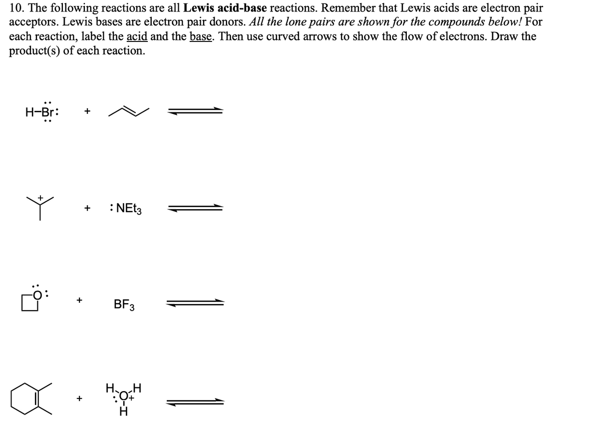 10. The following reactions are all Lewis acid-base reactions. Remember that Lewis acids are electron pair
acceptors. Lewis bases are electron pair donors. All the lone pairs are shown for the compounds below! For
each reaction, label the acid and the base. Then use curved arrows to show the flow of electrons. Draw the
product(s) of each reaction.
H-Br:
+
+
+
: NEt3
BF 3
H:H н