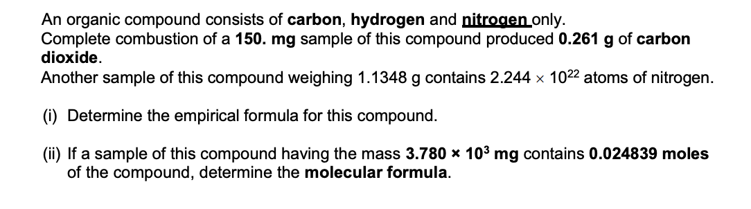 An organic compound consists of carbon, hydrogen and nitrogen only.
Complete combustion of a 150. mg sample of this compound produced 0.261 g of carbon
dioxide.
Another sample of this compound weighing 1.1348 g contains 2.244 x 1022 atoms of nitrogen.
(i) Determine the empirical formula for this compound.
(ii) If a sample of this compound having the mass 3.780 x 103 mg contains 0.024839 moles
of the compound, determine the molecular formula.
