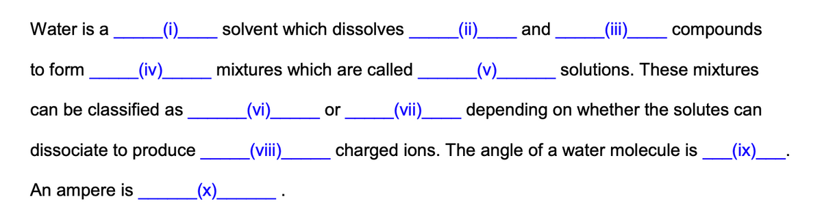 Water is a
_(i).
solvent which dissolves
_(ii)_
and
(ii.
compounds
to form
_(iv).
mixtures which are called
().
solutions. These mixtures
can be classified as
(vi).
or
_(vi).
depending on whether the solutes can
dissociate to produce
_(vii)
charged ions. The angle of a water molecule is
_(ix)__.
An ampere is
(x)_
