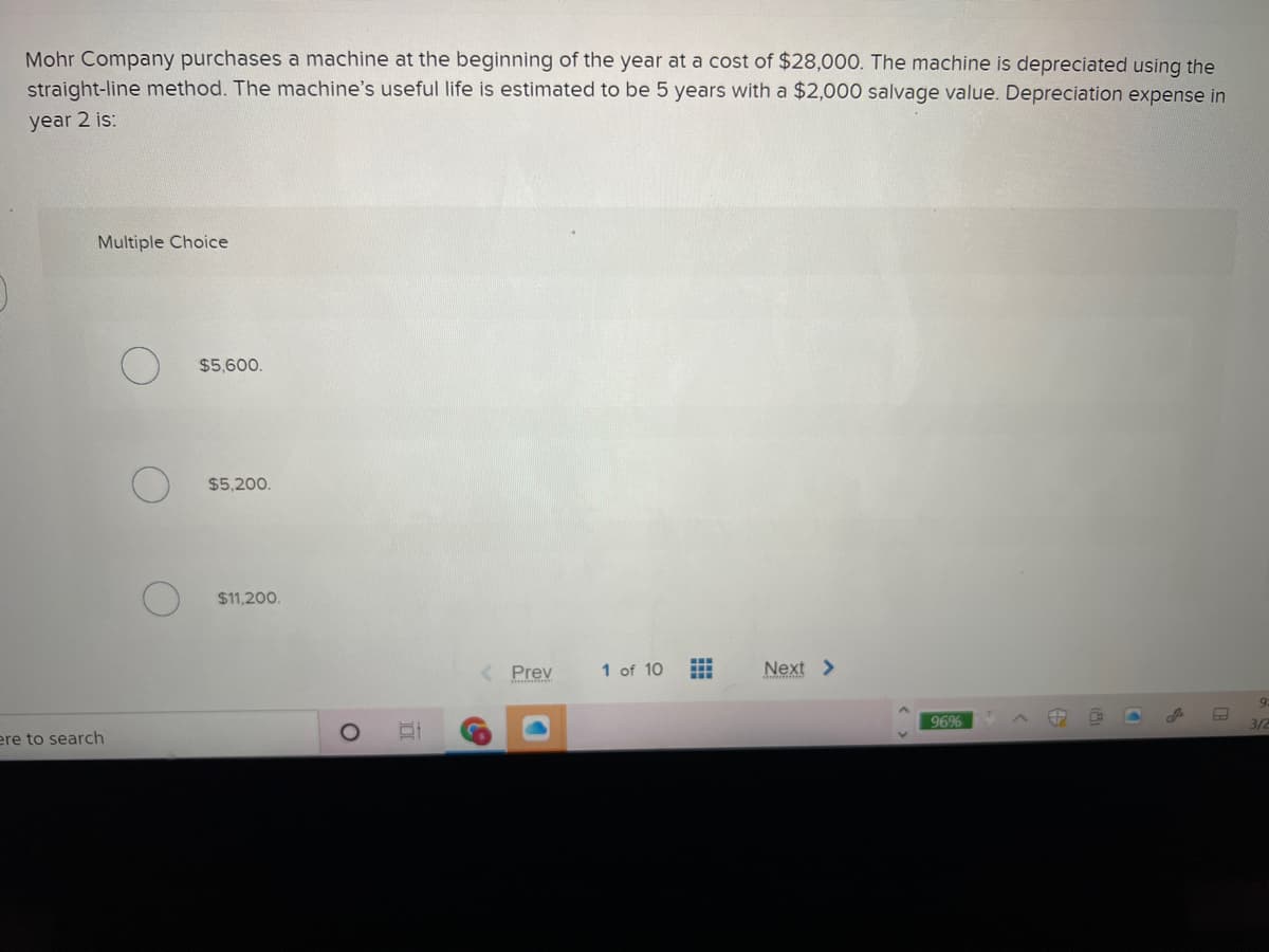 Mohr Company purchases a machine at the beginning of the year at a cost of $28,000. The machine is depreciated using the
straight-line method. The machine's useful life is estimated to be 5 years with a $2,000 salvage value. Depreciation expense in
year 2 is:
Multiple Choice
$5,600.
$5,200.
$11,200.
Prev
1 of 10
Next >
9:
96%
3/2
ere to search
