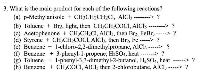 3. What is the main product for each of the following reactions?
(a) p-Methylanisole + CH3CH2CH2CI, AIC13 -------> ?
(b) Toluene + Br2, light, then CH3CH2COCI, AIC13
(c) Acetophenone + CH3CH2C1, AICI3, then Br2, FeBr3 -----> ?
(d) Styrene + CH3CH2COCI, AlCl3, then Br2, Fe -----> ?
(e) Benzene + 1-chloro-2,2-dimethylpropane, AlCl3 -----> ?
(f) Benzene + 3-phenyl-1-propene, H2SO4, heat -------> ?
(g) Toluene + 1-phenyl-3,3-dimethyl-2-butanol, H2SO4, heat ------> ?
(h) Benzene + CH3COCI, AlCl3 then 2-chlorobutane, AlCl3 -----> ?
------> ?
