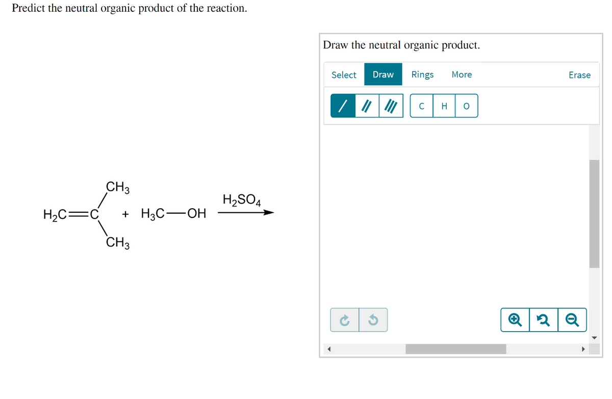 Predict the neutral organic product of the reaction.
CH3
H₂C=C + H3C-OH
H₂SO4
CH3
Draw the neutral organic product.
Select
Draw
Rings More
C
H
O
Erase
Q 2 Q