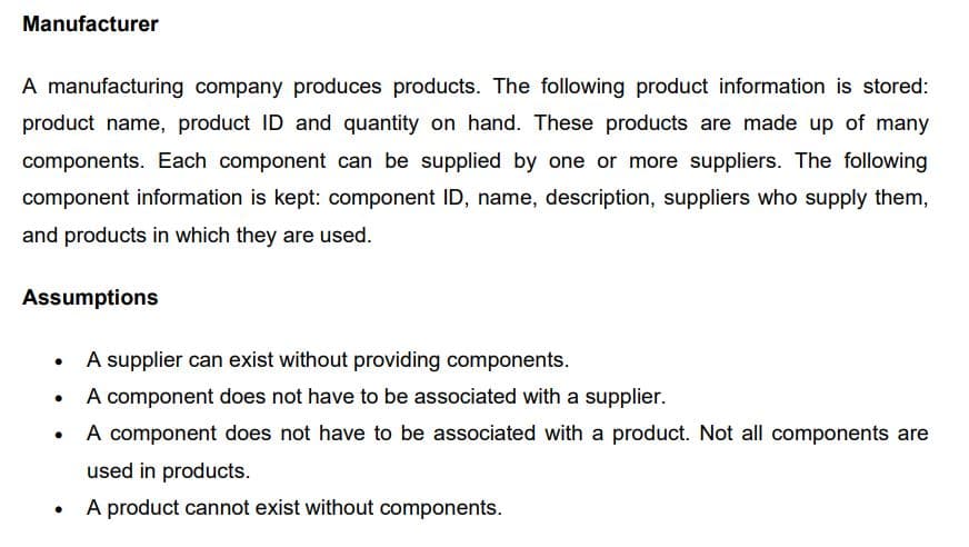 Manufacturer
A manufacturing company produces products. The following product information is stored:
product name, product ID and quantity on hand. These products are made up of many
components. Each component can be supplied by one or more suppliers. The following
component information is kept: component ID, name, description, suppliers who supply them,
and products in which they are used.
Assumptions
●
●
●
●
A supplier can exist without providing components.
A component does not have to be associated with a supplier.
A component does not have to be associated with a product. Not all components are
used in products.
A product cannot exist without components.