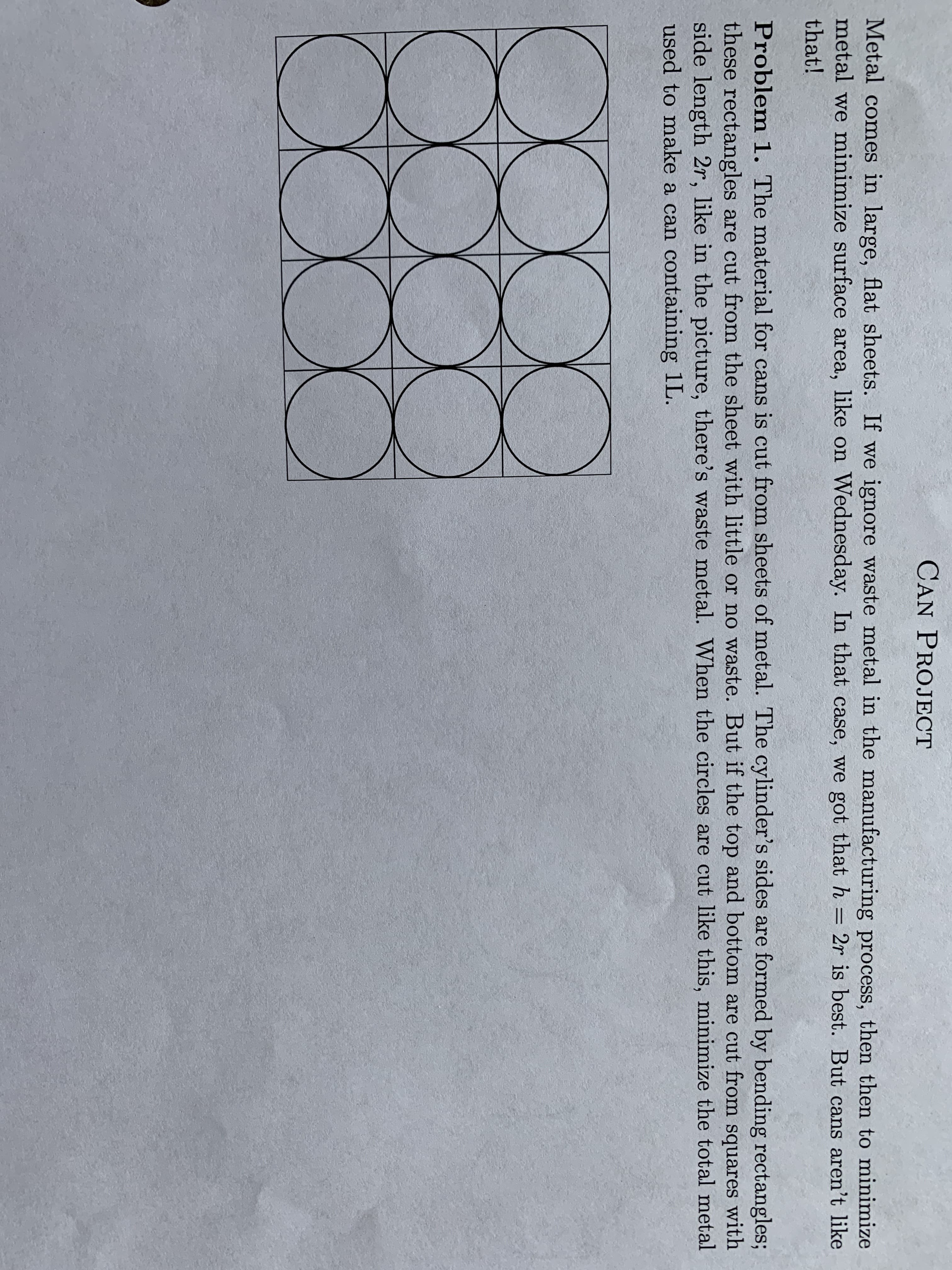 CAN PROJECT
Metal comes in large, flat sheets. If we ignore waste metal in the manufacturing process, then then to minimize
metal we minimize surface area, like on Wednesday. In that case, we got that h = 2r is best. But cans aren't like
that!
Problem 1. The material for cans is cut from sheets of metal. The cylinder's sides are formed by bending rectangles;
these rectangles are cut from the sheet with little or no waste. But if the top and bottom are cut from squares with
side length 2r, like in the picture, there's waste metal. When the circles are cut like this, minimize the total metal
used to make a can containing 1L.
