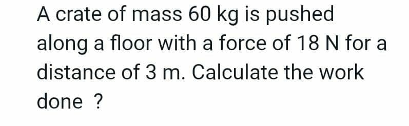 A crate of mass 60 kg is pushed
along a floor with a force of 18 N for a
distance of 3 m. Calculate the work
done ?
