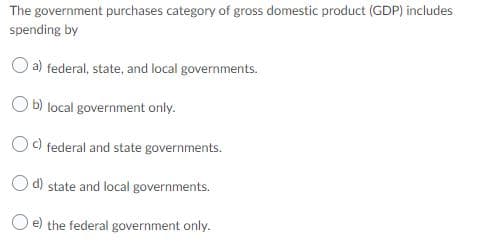 The government purchases category of gross domestic product (GDP) includes
spending by
a) federal, state, and local governments.
b) local government only.
c) federal and state governments.
d) state and local governments.
O e) the federal government only.
