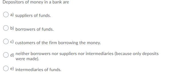Depositors of money in a bank are
O a) suppliers of funds.
O b) borrowers of funds.
c) customers of the firm borrowing the money.
d)
neither borrowers nor suppliers nor intermediaries (because only deposits
were made).
e) intermediaries of funds.
