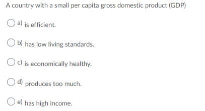 A country with a small per capita gross domestic product (GDP)
O a) is efficient.
O b) has low living standards.
Oc) is economically healthy.
Od) produces too much.
O e) has high income.
