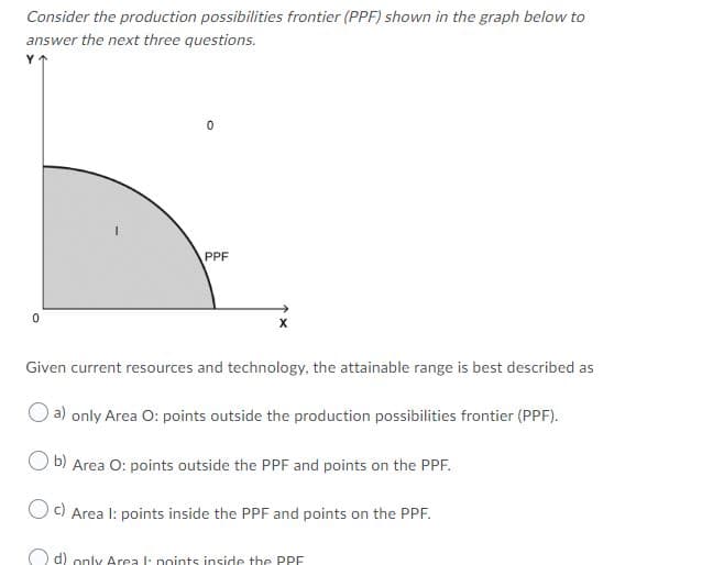 Consider the production possibilities frontier (PPF) shown in the graph below to
answer the next three questions.
Y
PPF
Given current resources and technology, the attainable range is best described as
a) only Area O: points outside the production possibilities frontier (PPF).
O b) Area O: points outside the PPF and points on the PPF.
Oc) Area I: points inside the PPF and points on the PPF.
O d) only Area l: noints inside the PPE

