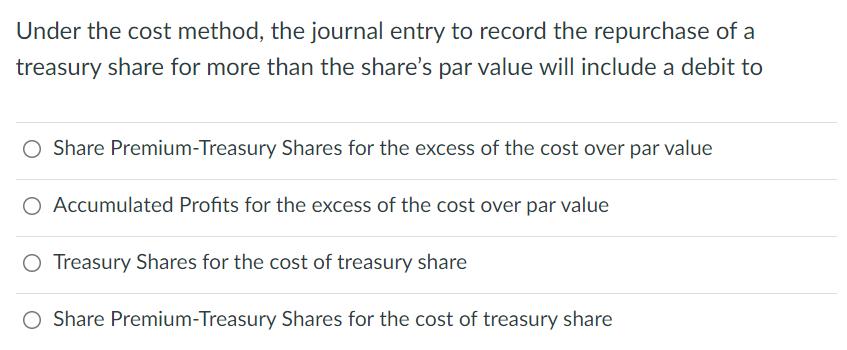 Under the cost method, the journal entry to record the repurchase of a
treasury share for more than the share's par value will include a debit to
O Share Premium-Treasury Shares for the excess of the cost over par value
O Accumulated Profits for the excess of the cost over par value
O Treasury Shares for the cost of treasury share
Share Premium-Treasury Shares for the cost of treasury share
