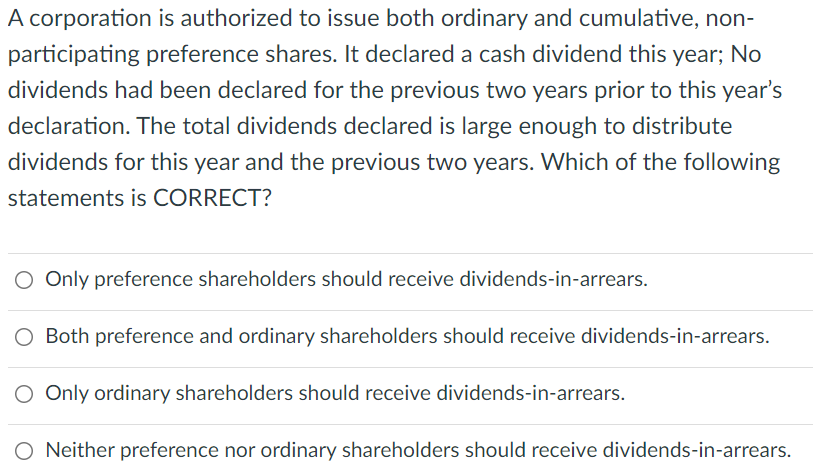 A corporation is authorized to issue both ordinary and cumulative, non-
participating preference shares. It declared a cash dividend this year; No
dividends had been declared for the previous two years prior to this year's
declaration. The total dividends declared is large enough to distribute
dividends for this year and the previous two years. Which of the following
statements is CORRECT?
Only preference shareholders should receive dividends-in-arrears.
O Both preference and ordinary shareholders should receive dividends-in-arrears.
O Only ordinary shareholders should receive dividends-in-arrears.
O Neither preference nor ordinary shareholders should receive dividends-in-arrears.
