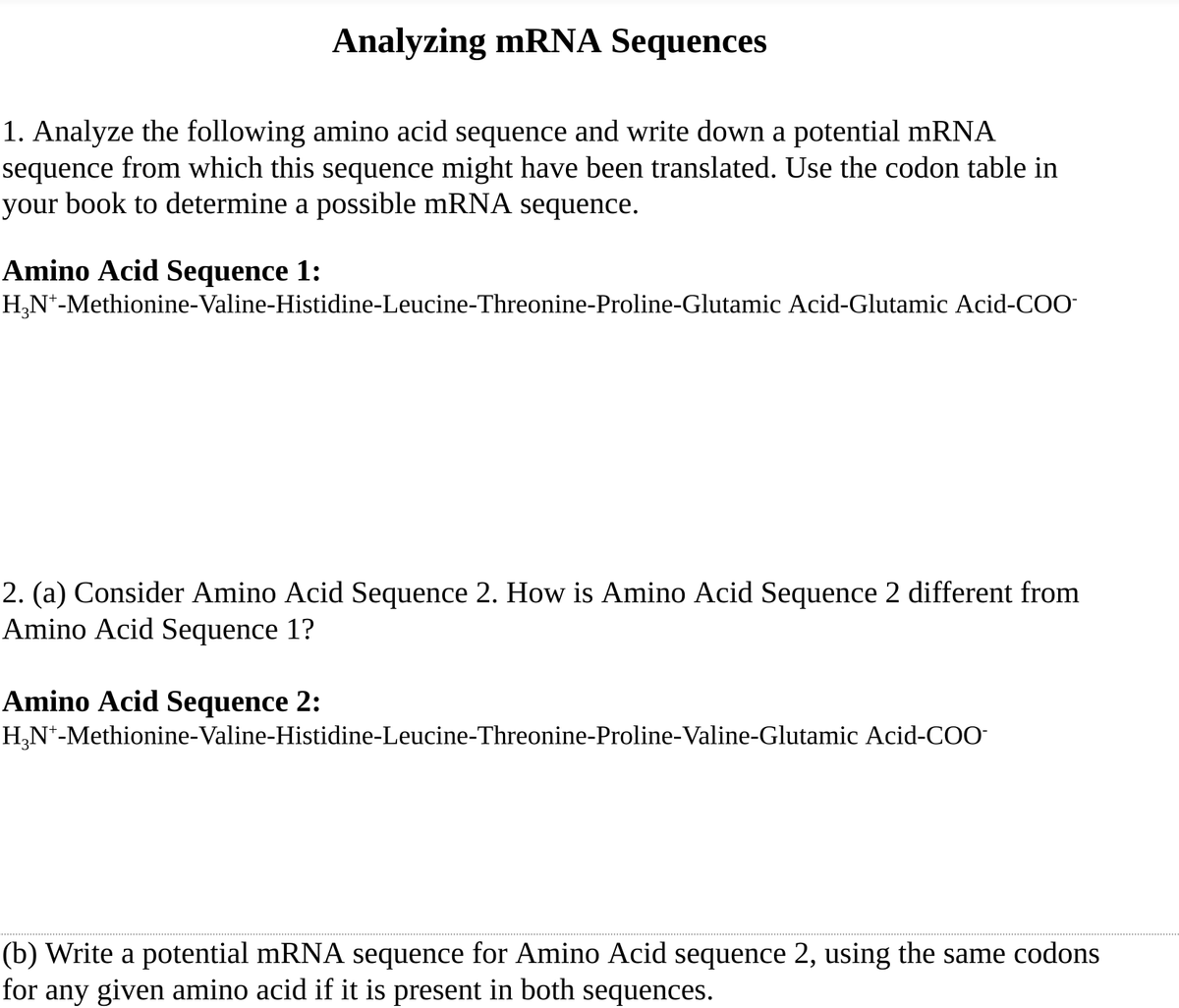 Analyzing mRNA Sequences
1. Analyze the following amino acid sequence and write down a potential mRNA
sequence from which this sequence might have been translated. Use the codon table in
your book to determine a possible mRNA sequence.
Amino Acid Sequence 1:
H,N*-Methionine-Valine-Histidine-Leucine-Threonine-Proline-Glutamic Acid-Glutamic Acid-COO-
2. (a) Consider Amino Acid Sequence 2. How is Amino Acid Sequence 2 different from
Amino Acid Sequence 1?
Amino Acid Sequence 2:
H,N*-Methionine-Valine-Histidine-Leucine-Threonine-Proline-Valine-Glutamic Acid-COO-
(b) Write a potential mRNA sequence for Amino Acid sequence 2, using the same codons
for any given amino acid if it is present in both sequences.
