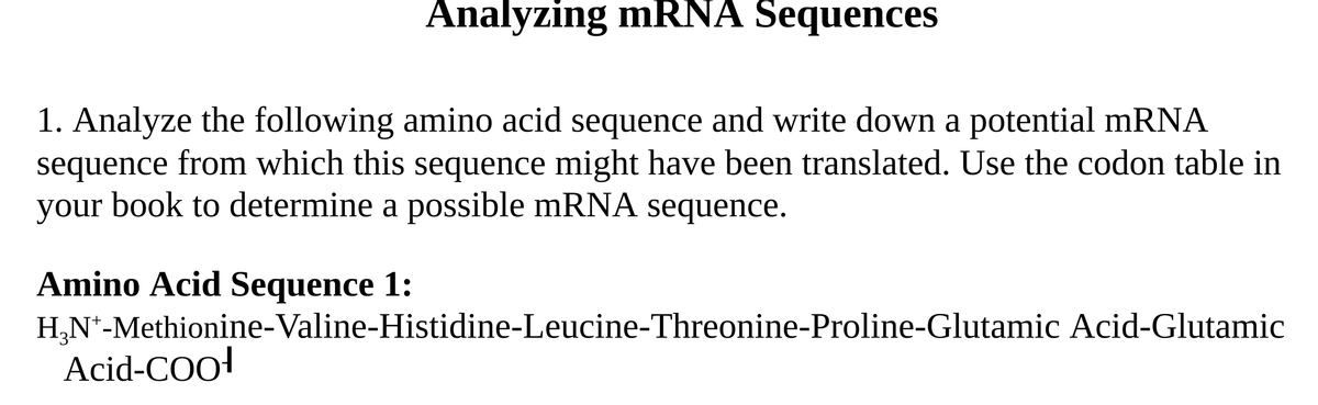 Analyzing mRNA Sequences
1. Analyze the following amino acid sequence and write down a potential mRNA
sequence from which this sequence might have been translated. Use the codon table in
your book to determine a possible mRNA sequence.
Amino Acid Sequence 1:
H,N*-Methionine-Valine-Histidine-Leucine-Threonine-Proline-Glutamic Acid-Glutamic
Acid-COo!
