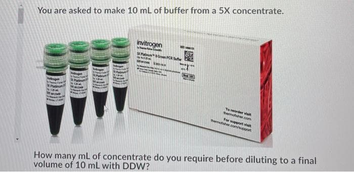 You are asked to make 10 mL of buffer from a 5X concentrate.
invitrogen
KP 0reen CR
Te reorder visit
themotshor.com
For suppot visit
mhe.com/suppot
How
many mL of concentrate do you require before diluting to a final
volume of 10 mL with DDW?

