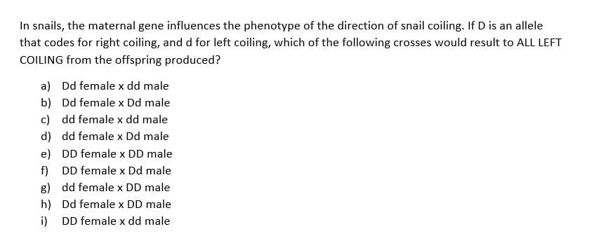 In snails, the maternal gene influences the phenotype of the direction of snail coiling. If D is an allele
that codes for right coiling, and d for left coiling, which of the following crosses would result to ALL LEFT
COILING from the offspring produced?
b)
a) Dd female x dd male
Dd female x Dd male
c) dd female x dd male
d) dd female x Dd male
e) DD female x DD male
f) DD female x Dd male
dd female x DD male
g)
h)
Dd female x DD male
i) DD female x dd male