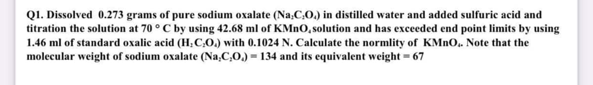 Q1. Dissolved 0.273 grams of pure sodium oxalate (Na,C,O.) in distilled water and added sulfuric acid and
titration the solution at 70 ° C by using 42.68 ml of KMNO, solution and has exceeded end point limits by using
1.46 ml of standard oxalic acid (H; C,O.) with 0.1024 N. Calculate the normlity of KMNO.. Note that the
molecular weight of sodium oxalate (Na,C,O.) = 134 and its equivalent weight = 67
