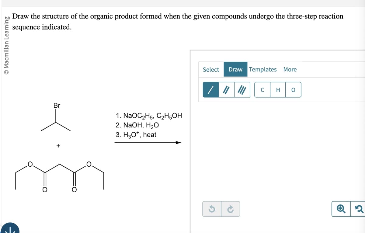 © Macmillan Learning
Draw the structure of the organic product formed when the given compounds undergo the three-step reaction
sequence indicated.
Br
1. NaOC2H5, C2H5OH
2. NaOH, H₂O
3. H3O+, heat
Select Draw Templates More
C
H
Q2