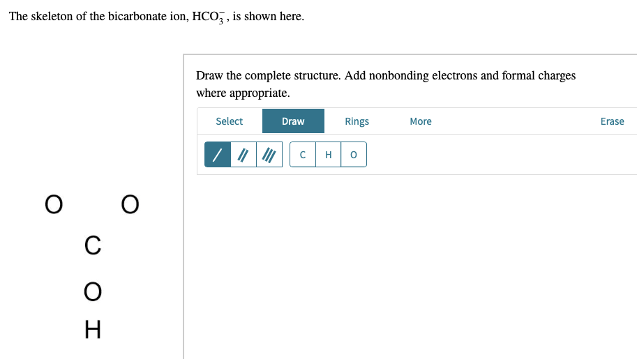 The skeleton of the bicarbonate ion, HCO, , is shown here.
Draw the complete structure. Add nonbonding electrons and formal charges
where appropriate.
Select
Draw
Rings
More
Erase
H
C
H
