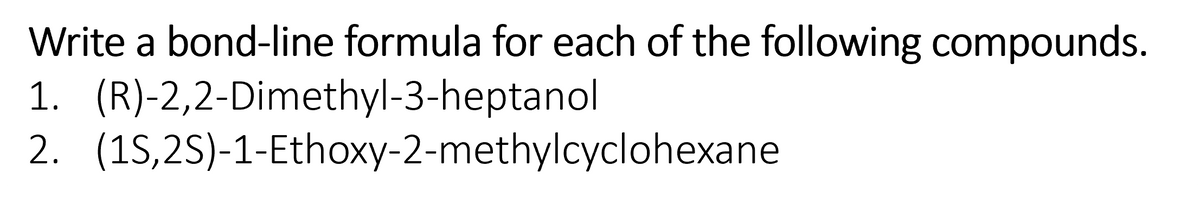 Write a bond-line formula for each of the following compounds.
1. (R)-2,2-Dimethyl-3-heptanol
2. (1S,2S)-1-Ethoxy-2-methylcyclohexane
