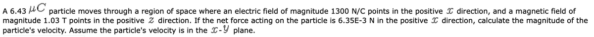 A 6.43 C
particle moves through a region of space where an electric field of magnitude 1300 N/C points in the positive direction, and a magnetic field of
magnitude 1.03 T points in the positive Z direction. If the net force acting on the particle is 6.35E-3 N in the positive direction, calculate the magnitude of the
particle's velocity. Assume the particle's velocity is in the - plane.