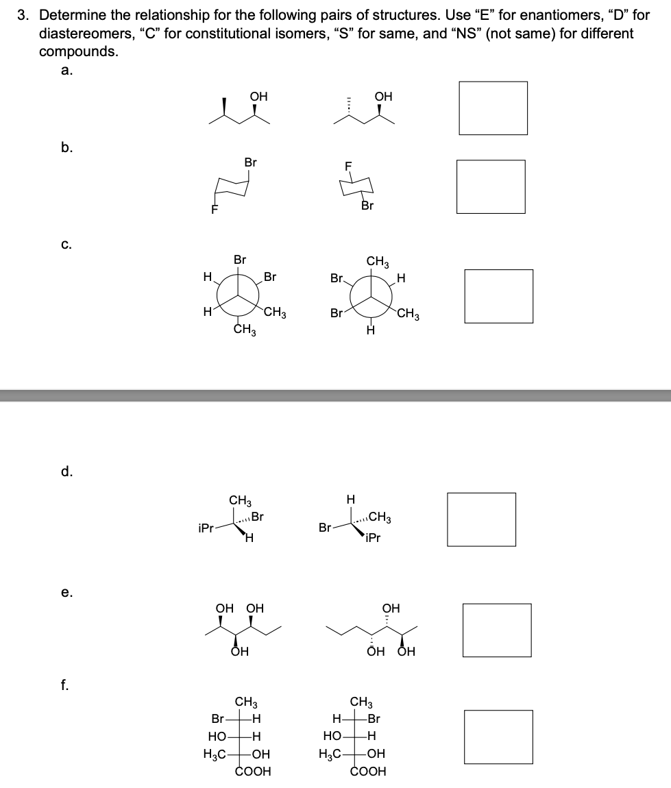 3. Determine the relationship for the following pairs of structures. Use "E" for enantiomers, "D" for
diastereomers, "C" for constitutional isomers, "S" for same, and "NS" (not same) for different
compounds.
a.
b.
с.
d.
е.
f.
Н
н
iPr
"Де
Br
Br
OH
CH3
CH3
Ή
OH
OH OH
Br
Br
CH3
CH3
Br
-Н
НО
-Н
H3C -ОН
COOH
Br
Br
Br
Н
H3C-
Br
OH
CH3
Н
CH3
iPr
CH3
Н-
-Br
НО _H
H
OH OH
CH3
ОН
-OH
COOH