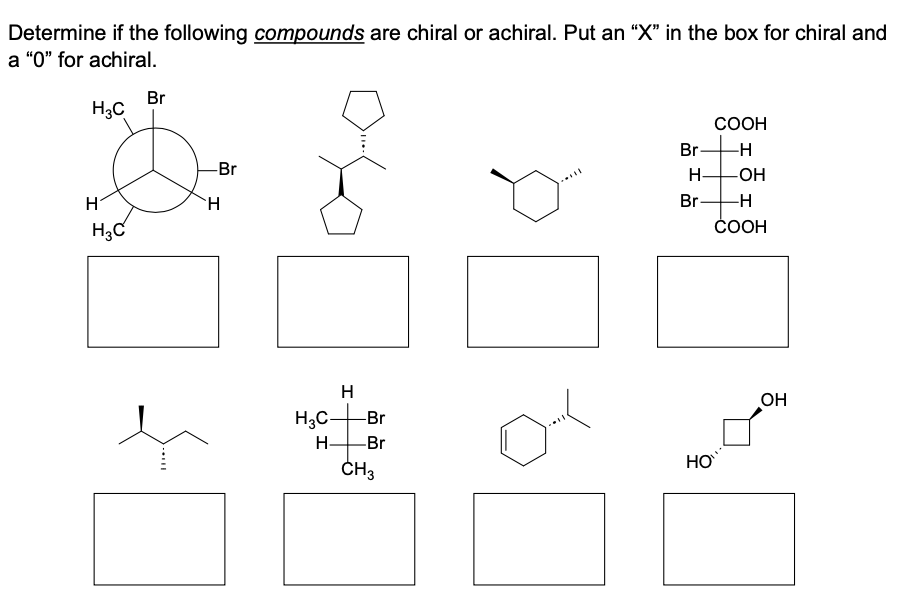 Determine if the following compounds are chiral or achiral. Put an "X" in the box for chiral and
a "0" for achiral.
H3C
H
H3C
Br
-Br
H
H₂C-
H-
H
-Br
-Br
CH3
***
Br
H-
Br-
HO
COOH
-H
-OH
-H
COOH
OH
