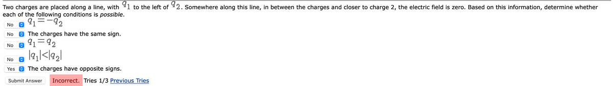 Two charges are placed along a line, with 91 to the left of 92. Somewhere along this line, in between the charges and closer to charge 2, the electric field is zero. Based on this information, determine whether
each of the following conditions is possible.
91-92
No î
No
No
The charges have the same sign.
No
Yes
@ 91-92
|9₁|<1921
The charges have opposite signs.
Submit Answer Incorrect. Tries 1/3 Previous Tries