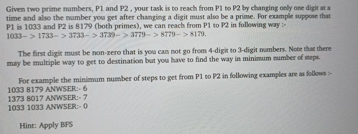 Given two prime numbers, P1 and P2, your task is to reach from P1 to P2 by changing only one digit at a
time and also the number you get after changing a digit must also be a prime. For example suppose that
P1 is 1033 and P2 is 8179 (both primes), we can reach from P1 to P2 in following way:-
1033-> 1733-> 3733-> 3739-> 3779-> 8779-> 8179.
The first digit must be non-zero that is you can not go from 4-digit to 3-digit numbers. Note that there
may be multiple way to get to destination but you have to find the way in minimum number of steps.
For example the minimum number of steps to get from P1 to P2 in following examples are as follows
1033 8179 ANWSER:- 6
1373 8017 ANWSER:- 7
1033 1033 ANWSER:- 0
Hint: Apply BFS
