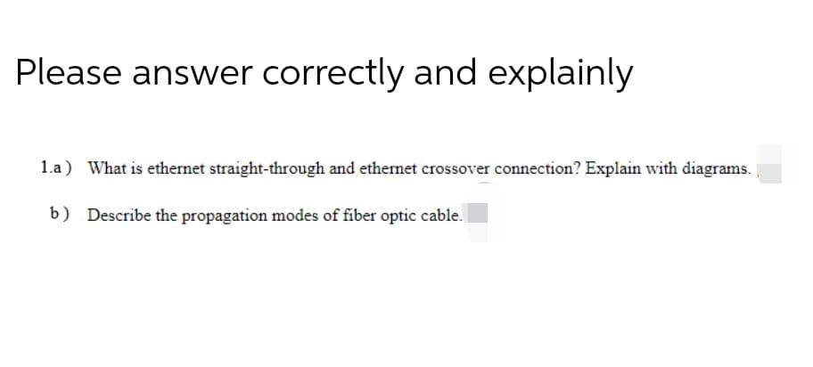 Please answer correctly and explainly
1.a) What is ethernet straight-through and ethernet crossover connection? Explain with diagrams.
b) Describe the propagation modes of fiber optic cable.
