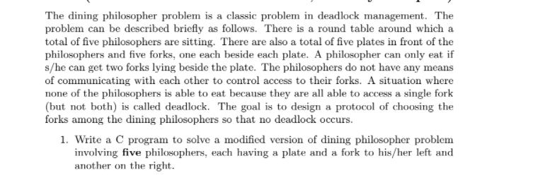 The dining philosopher problem is a classic problem in deadlock management. The
problem can be described briefly as follows. There is a round table around which a
total of five philosophers are sitting. There are also a total of five plates in front of the
philosophers and five forks, one each beside each plate. A philosopher can only eat if
s/he can get two forks lying beside the plate. The philosophers do not have any means
of communicating with each other to control access to their forks. A situation where
none of the philosophers is able to eat because they are all able to access a single fork
(but not both) is called deadlock. The goal is to design a protocol of choosing the
forks among the dining philosophers so that no deadlock occurs.
1. Write a C program to solve a modified version of dining philosopher problem
involving five philosophers, each having a plate and a fork to his/her left and
another on the right.

