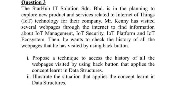 Question 3
The StarHub IT Solution Sdn. Bhd. is in the planning to
explore new product and services related to Internet of Things
(IoT) technology for their company. Mr. Kenny has visited
several webpages through the internet to find information
about IoT Management, IoT Security, IoT Platform and IoT
Ecosystem. Then, he wants to check the history of all the
webpages that he has visited by using back button.
i. Propose a technique to access the history of all the
webpages visited by using back button that applies the
concept learnt in Data Structures.
ii. Illustrate the situation that applies the concept learnt in
Data Structures.
