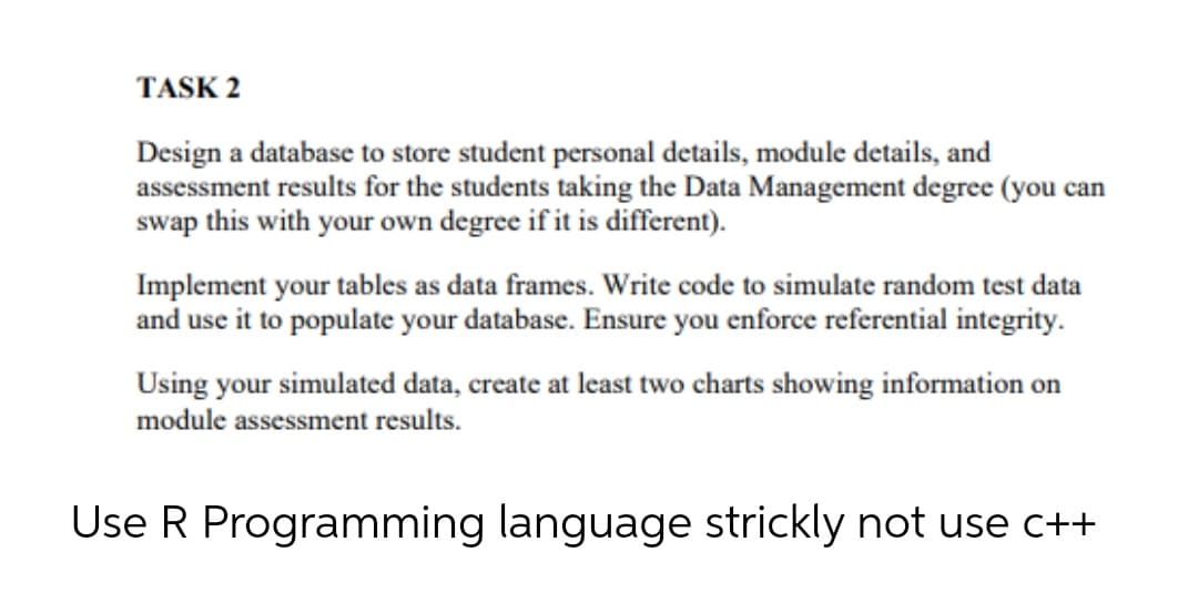 TASK 2
Design a database to store student personal details, module details, and
assessment results for the students taking the Data Management degree (you can
swap this with your own degree if it is different).
Implement your tables as data frames. Write code to simulate random test data
and use it to populate your database. Ensure you enforce referential integrity.
Using your simulated data, create at least two charts showing information on
module assessment results.
Use R Programming language strickly not use c++
