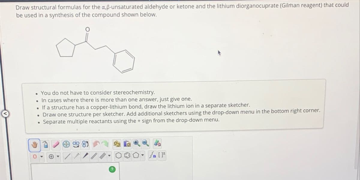 Draw structural formulas for the a,ß-unsaturated aldehyde or ketone and the lithium diorganocuprate (Gilman reagent) that could
be used in a synthesis of the compound shown below.
You do not have to consider stereochemistry.
In cases where there is more than one answer, just give one.
If a structure has a copper-lithium bond, draw the lithium ion in a separate sketcher.
• Draw one structure per sketcher. Add additional sketchers using the drop-down menu in the bottom right corner.
Separate multiple reactants using the + sign from the drop-down menu.
•
0
Call
?
[F