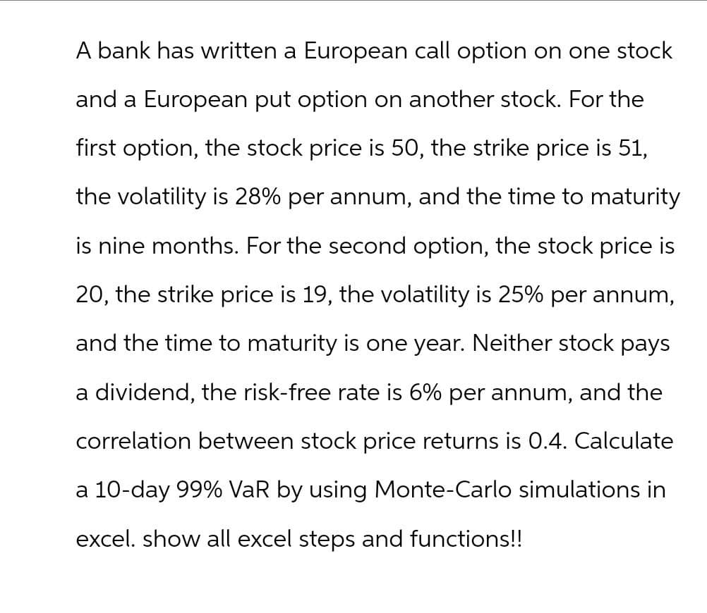 A bank has written a European call option on one stock
and a European put option on another stock. For the
first option, the stock price is 50, the strike price is 51,
the volatility is 28% per annum, and the time to maturity
is nine months. For the second option, the stock price is
20, the strike price is 19, the volatility is 25% per annum,
and the time to maturity is one year. Neither stock pays
a dividend, the risk-free rate is 6% per annum, and the
correlation between stock price returns is 0.4. Calculate
a 10-day 99% VaR by using Monte-Carlo simulations in
excel. show all excel steps and functions!!