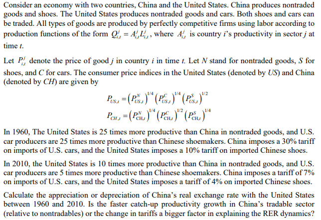 Consider an economy with two countries, China and the United States. China produces nontraded
goods and shoes. The United States produces nontraded goods and cars. Both shoes and cars can
be traded. All types of goods are produced by perfectly competitive firms using labor according to
production functions of the form Q, = A,L,, where A, is country i's productivity in sector j at
time t.
Let P, denote the price of good j in country i in time t. Let N stand for nontraded goods, S for
shoes, and C for cars. The consumer price indices in the United States (denoted by US) and China
(denoted by CH) are given by
1/4
1/4
US
1/4
In 1960, The United States is 25 times more productive than China in nontraded goods, and U.S.
car producers are 25 times more productive than Chinese shoemakers. China imposes a 30% tariff
on imports of U.S. cars, and the United States imposes a 10% tariff on imported Chinese shoes.
In 2010, the United States is 10 times more productive than China in nontraded goods, and U.S.
car producers are 5 times more productive than Chinese shoemakers. China imposes a tariff of 7%
on imports of U.S. cars, and the United States imposes a tariff of 4% on imported Chinese shoes.
Calculate the appreciation or depreciation of China's real exchange rate with the United States
between 1960 and 2010. Is the faster catch-up productivity growth in China's tradable sector
(relative to nontradables) or the change in tariffs a bigger factor in explaining the RER dynamics?

