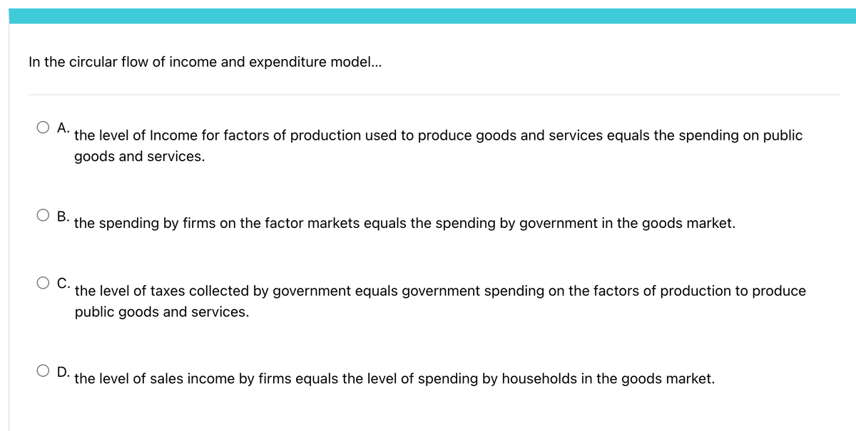 In the circular flow of income and expenditure model...
А.
the level of Income for factors of production used to produce goods and services equals the spending on public
goods and services.
В.
the spending by firms on the factor markets equals the spending by government in the goods market.
С.
the level of taxes collected by government equals government spending on the factors of production to produce
public goods and services.
O D.
the level of sales income by firms equals the level of spending by households in the goods market.
