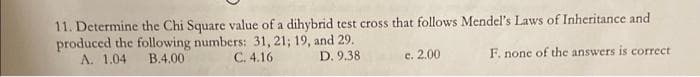 11. Determine the Chi Square value of a dihybrid test cross that follows Mendel's Laws of Inheritance and
produced the following numbers: 31, 21; 19, and 29.
A. 1.04
B.4.00
C. 4.16
D. 9.38
c. 2.00
F. none of the answers is correct

