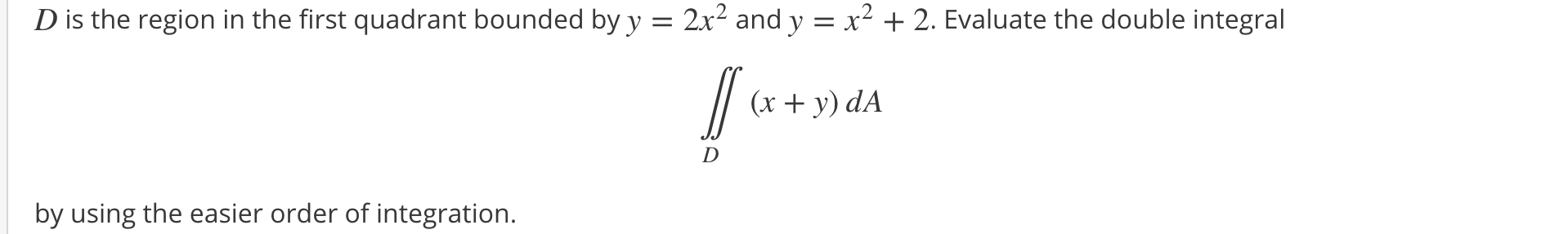 D is the region in the first quadrant bounded by y = 2x² and y = x² + 2. Evaluate the double integral
// (x + y) dA
D
by using the easier order of integration.
