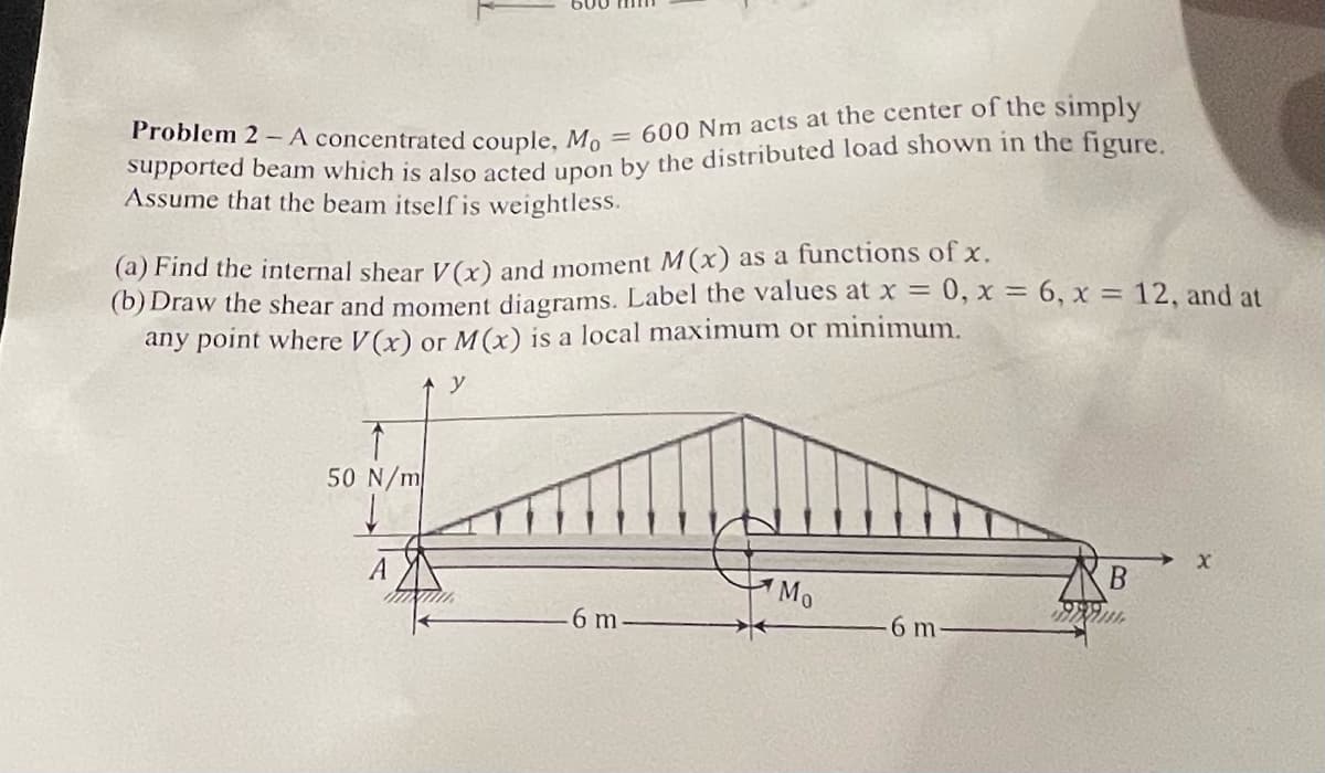 Problem 2 -A concentrated couple,
= 600 Nm acts at the center of the simply
Supported beam which is also asted upon by the distributed load shown in the figure.
Assume that the beam itself is weightless.
(a) Find the internal shear Vx) and moment M(x) as a functions of x.
(b) Draw the shear and moment diagrams. Label the values at x = 0, x = 6, x = 12, and at
any point where V(x) or M(x) is a local maximum or minimum.
y
50 N/m
Mo
6 m
6 m

