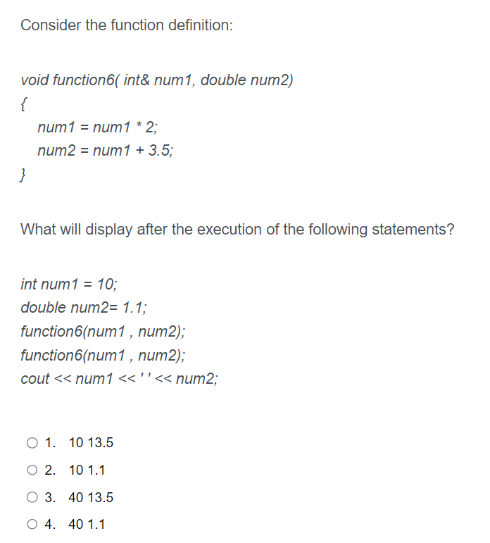 Consider the function definition:
void function6( int& num1, double num2)
{
}
num1 = num1 * 2;
num2 = num1 +3.5;
What will display after the execution of the following statements?
int num1 = 10;
double num2= 1.1;
function6(num1, num2);
function6(num1, num2);
cout << num1 << ' '<< num2;
O 1. 10 13.5
O 2. 10 1.1
O 3. 40 13.5
O 4. 40 1.1