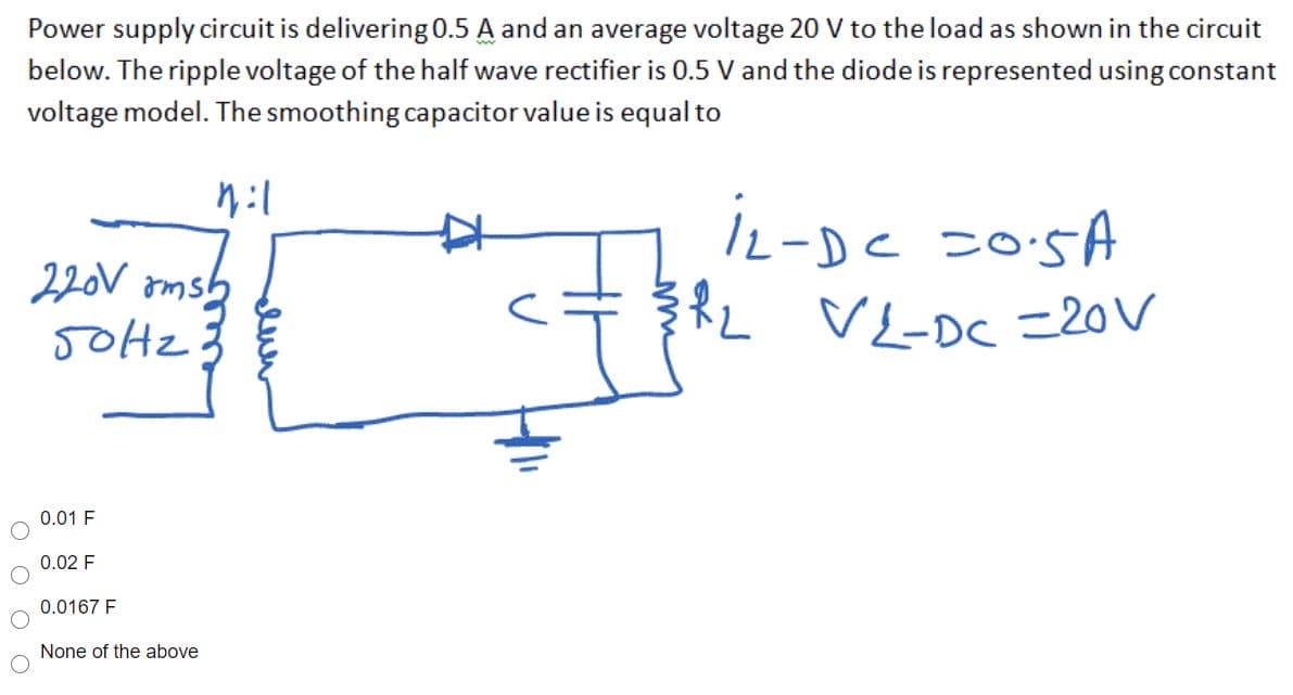 Power supply circuit is delivering 0.5 A and an average voltage 20 V to the load as shown in the circuit
below. The ripple voltage of the half wave rectifier is 0.5 V and the diode is represented using constant
voltage model. The smoothing capacitor value is equal to
c 20:5A
L VI-DC20V
220V omsh
T
0.01 F
0.02 F
0.0167 F
None of the above
euer
